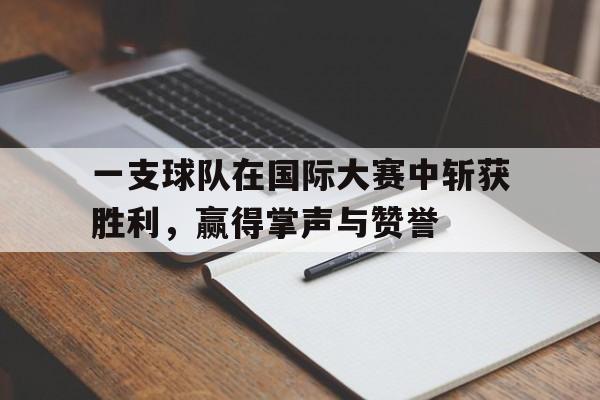 一支球队在国际大赛中斩获胜利，赢得掌声与赞誉的简单介绍